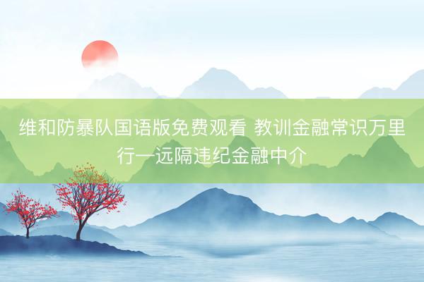 维和防暴队国语版免费观看 教训金融常识万里行—远隔违纪金融中介