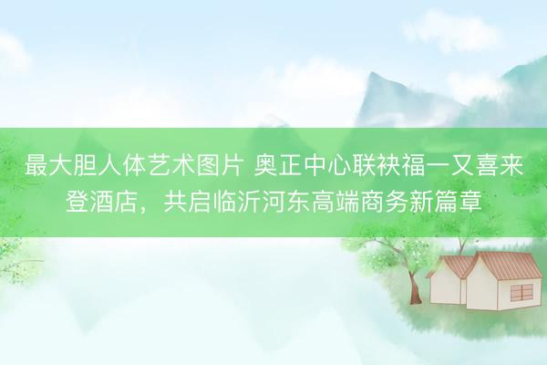最大胆人体艺术图片 奥正中心联袂福一又喜来登酒店，共启临沂河东高端商务新篇章