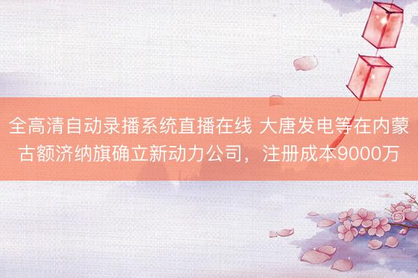 全高清自动录播系统直播在线 大唐发电等在内蒙古额济纳旗确立新动力公司，注册成本9000万