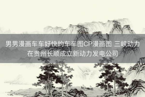 男男漫画车车好快的车车图CP漫画图 三峡动力在贵州长顺成立新动力发电公司