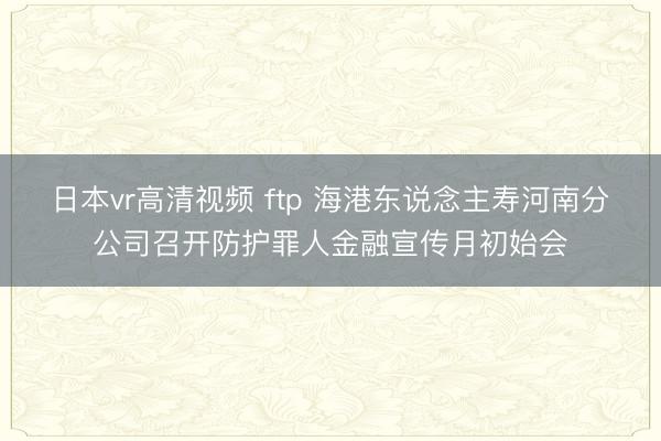 日本vr高清视频 ftp 海港东说念主寿河南分公司召开防护罪人金融宣传月初始会