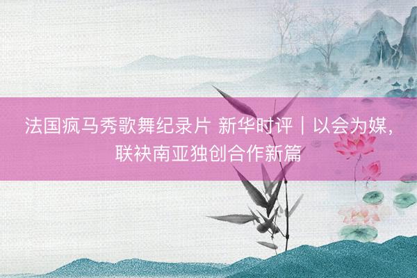 法国疯马秀歌舞纪录片 新华时评｜以会为媒，联袂南亚独创合作新篇