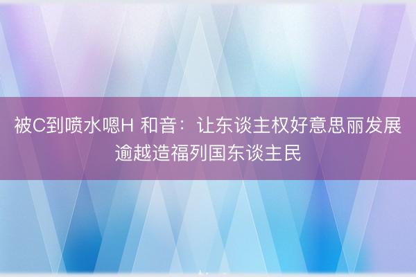 被C到喷水嗯H 和音：让东谈主权好意思丽发展逾越造福列国东谈主民
