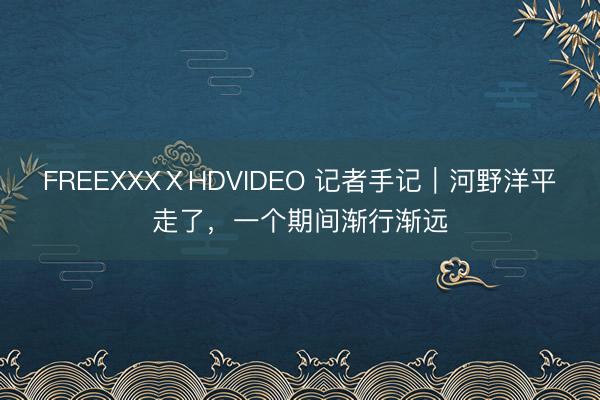 FREEXXXⅩHDVIDEO 记者手记｜河野洋平走了，一个期间渐行渐远