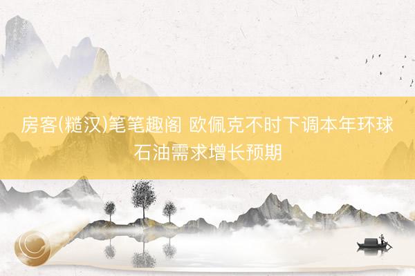 房客(糙汉)笔笔趣阁 欧佩克不时下调本年环球石油需求增长预期