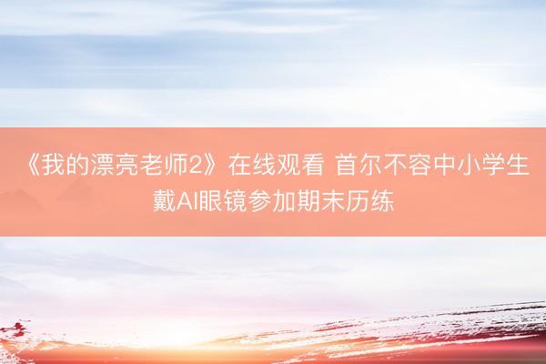 《我的漂亮老师2》在线观看 首尔不容中小学生戴AI眼镜参加期末历练