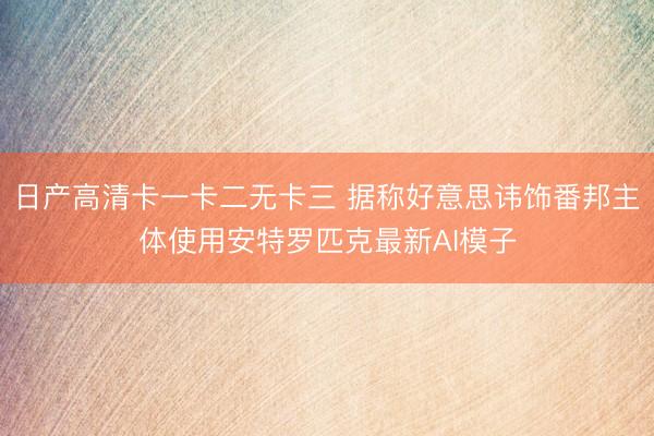 日产高清卡一卡二无卡三 据称好意思讳饰番邦主体使用安特罗匹克最新AI模子