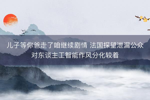 儿子等你爸走了咱继续剧情 法国探望泄漏公众对东谈主工智能作风分化较着