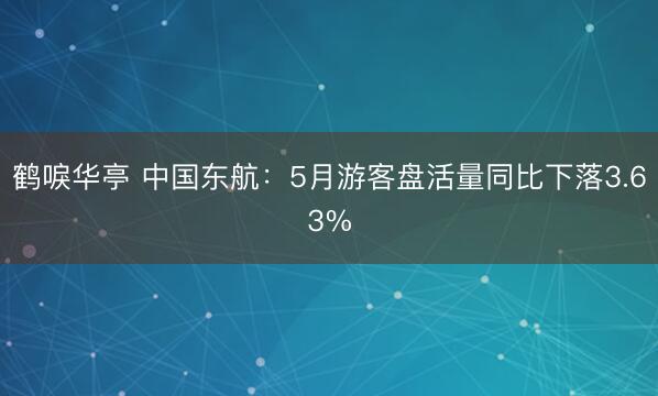 鹤唳华亭 中国东航：5月游客盘活量同比下落3.63%