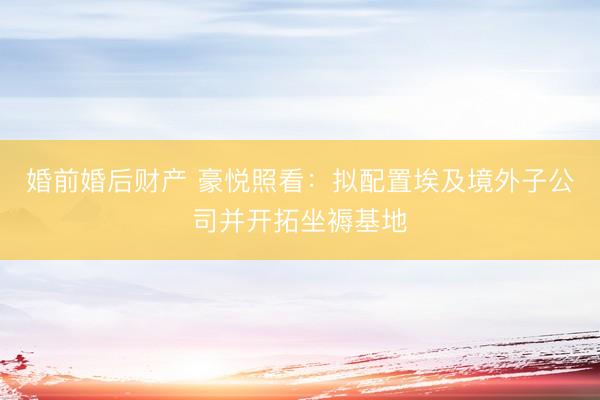 婚前婚后财产 豪悦照看:拟配置埃及境外子公司并开拓坐褥基地