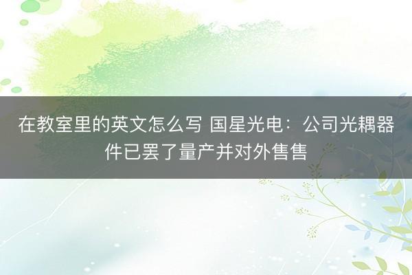 在教室里的英文怎么写 国星光电：公司光耦器件已罢了量产并对外售售