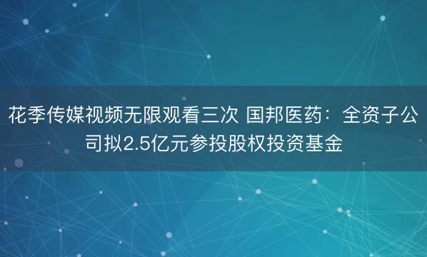 花季传媒视频无限观看三次 国邦医药：全资子公司拟2.5亿元参投股权投资基金