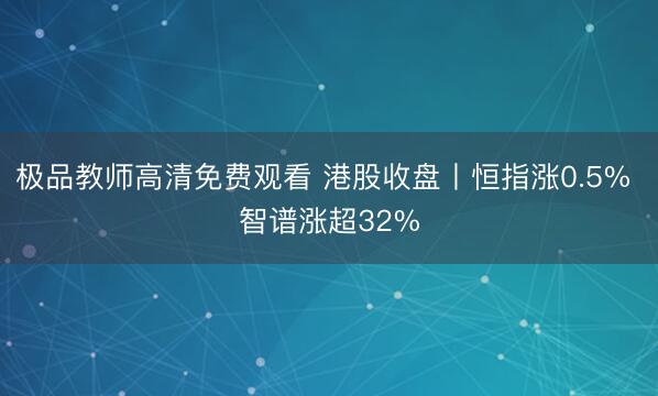 极品教师高清免费观看 港股收盘丨恒指涨0.5% 智谱涨超32%