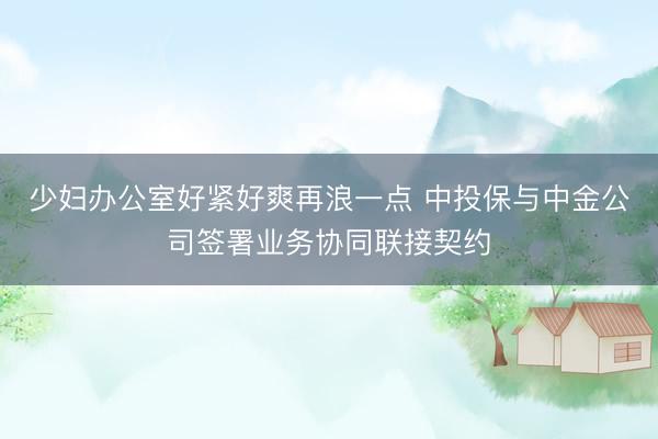 少妇办公室好紧好爽再浪一点 中投保与中金公司签署业务协同联接契约