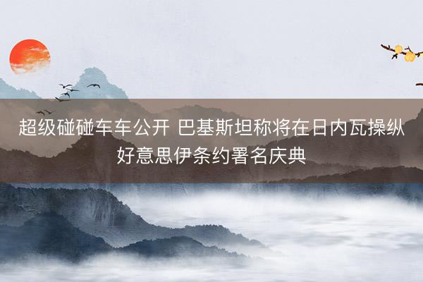 超级碰碰车车公开 巴基斯坦称将在日内瓦操纵好意思伊条约署名庆典