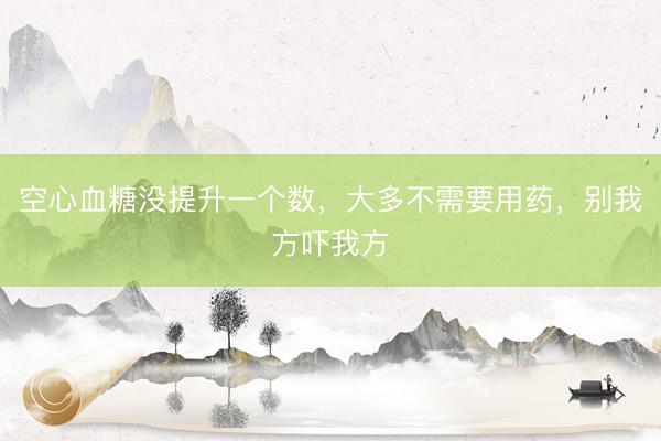 空心血糖没提升一个数，大多不需要用药，别我方吓我方