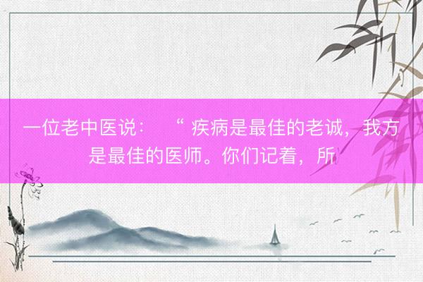 一位老中医说：​“ 疾病是最佳的老诚，我方是最佳的医师。你们记着，所