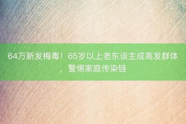 64万新发梅毒！65岁以上老东谈主成高发群体，警惕家庭传染链