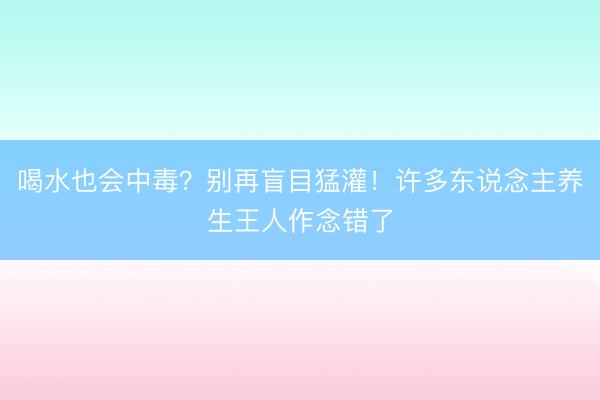 喝水也会中毒?别再盲目猛灌!许多东说念主养生王人作念错了