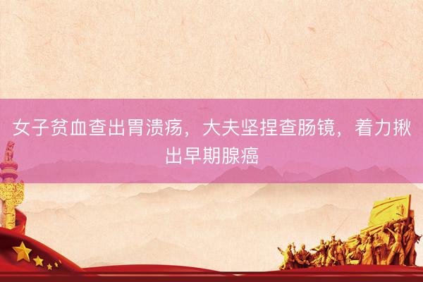 女子贫血查出胃溃疡，大夫坚捏查肠镜，着力揪出早期腺癌