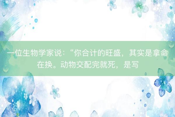 一位生物学家说：“你合计的旺盛，其实是拿命在换。动物交配完就死，是写