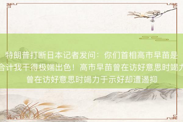 特朗普打断日本记者发问：你们首相高市早苗是我头号粉丝，她合计我干得极端出色！高市早苗曾在访好意思时竭力于示好却遭遏抑