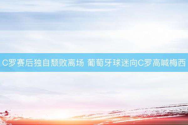 C罗赛后独自颓败离场 葡萄牙球迷向C罗高喊梅西