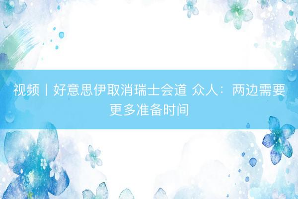 视频丨好意思伊取消瑞士会道 众人：两边需要更多准备时间