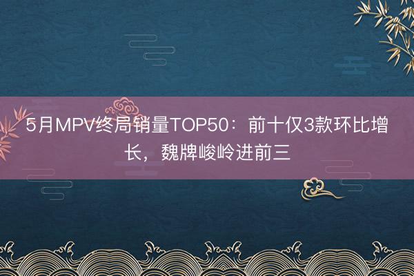 5月MPV终局销量TOP50：前十仅3款环比增长，魏牌峻岭进前三