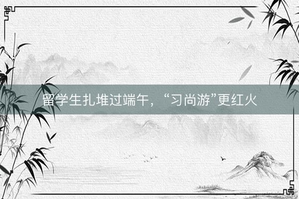 留学生扎堆过端午，“习尚游”更红火