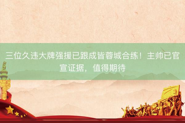 三位久违大牌强援已跟成皆蓉城合练！主帅已官宣证据，值得期待