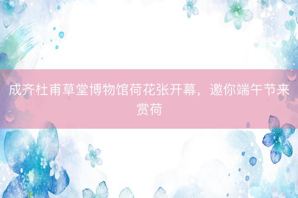 成齐杜甫草堂博物馆荷花张开幕，邀你端午节来赏荷