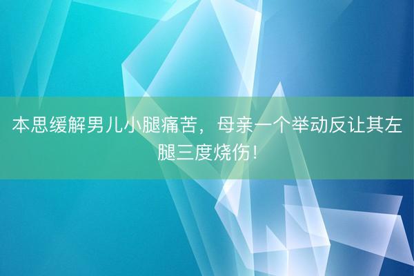 本思缓解男儿小腿痛苦,母亲一个举动反让其左腿三度烧伤!