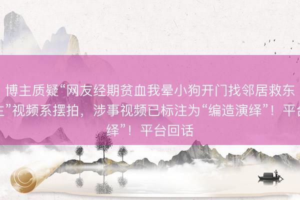 博主质疑“网友经期贫血我晕小狗开门找邻居救东说念主”视频系摆拍，涉事视频已标注为“编造演绎”！平台回话