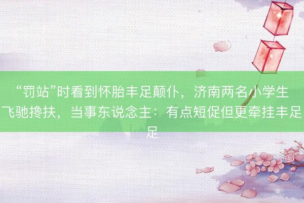 “罚站”时看到怀胎丰足颠仆，济南两名小学生飞驰搀扶，当事东说念主：有点短促但更牵挂丰足
